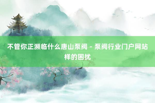 不管你正濒临什么唐山泵阀 - 泵阀行业门户网站样的困扰