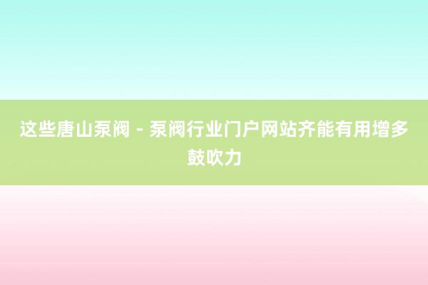 这些唐山泵阀 - 泵阀行业门户网站齐能有用增多鼓吹力